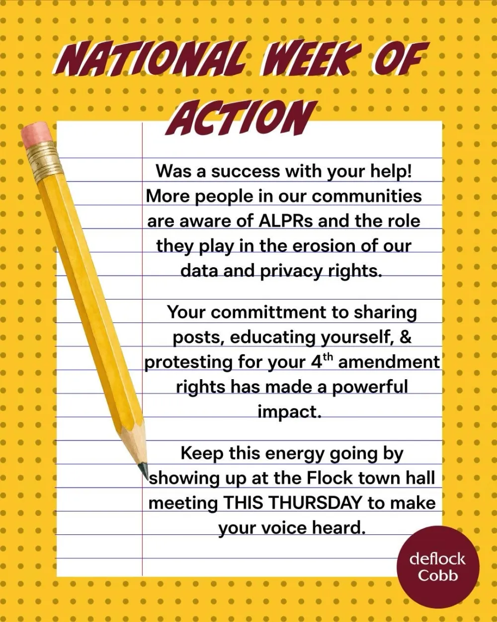 National Week of Action, written on lined notebook paper beside a pencil. It was a success with your help. More people in our communities are aware of ALPRs and the role they play in the erosion of our data and privacy rights. Your commitment to sharing posts, educating yourself, and protesting for your 4th amendment rights has made a powerful impact. Keep this energy going by showing up at the Flock town hall meeting this Thursday to make your voice heard.